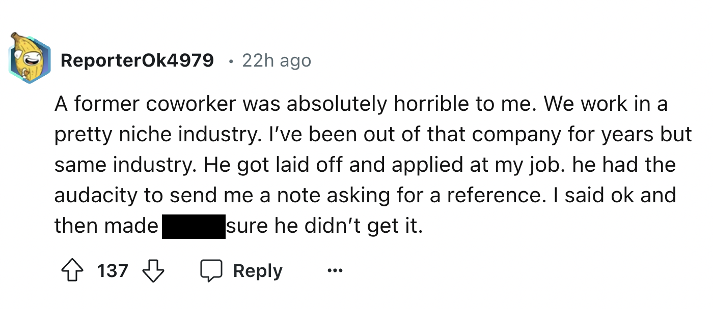 screenshot - ReporterOk4979 22h ago A former coworker was absolutely horrible to me. We work in a pretty niche industry. I've been out of that company for years but same industry. He got laid off and applied at my job. he had the audacity to send me a not